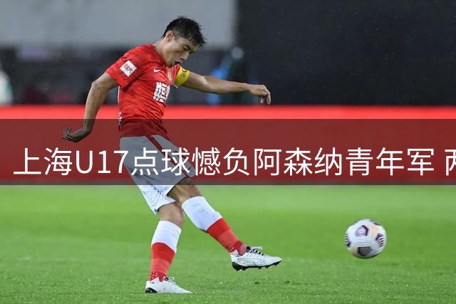 上海U17点球憾负阿森纳青年军 两度落后顽强追平仍无缘决赛