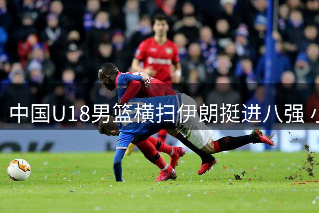中国U18男篮横扫伊朗挺进八强 小组赛保持全胜战绩