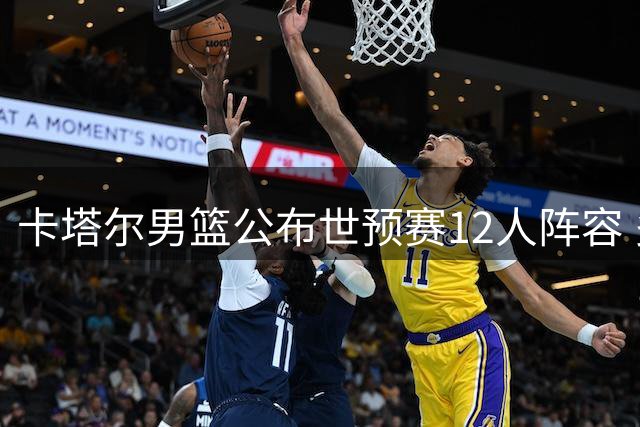 卡塔尔男篮公布世预赛12人阵容 多名归化球员缺阵中国男篮迎良机
