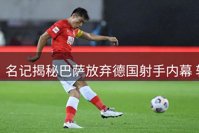 名记揭秘巴萨放弃德国射手内幕 转会策略凸显长期考量