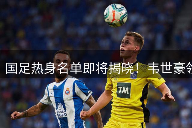 国足热身名单即将揭晓！韦世豪领衔，张玉宁王钰栋缺阵，年轻新星期待首秀