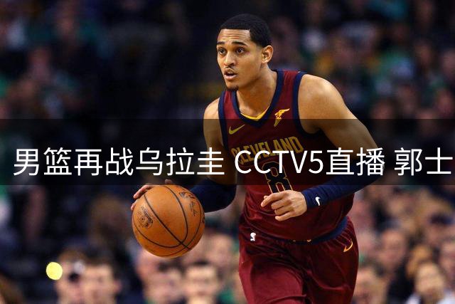 男篮再战乌拉圭 CCTV5直播 郭士强新战术引关注
